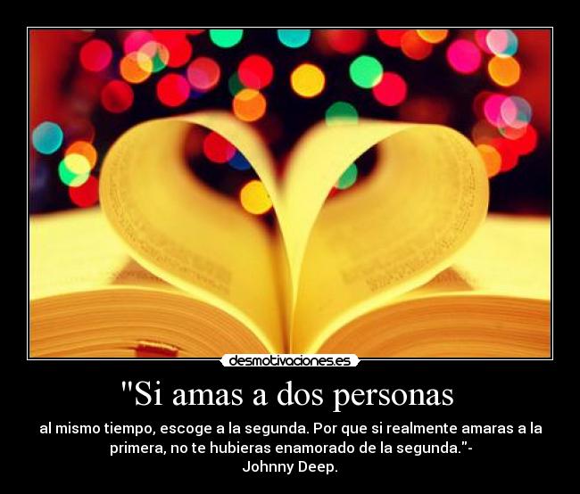 Si amas a dos personas  - al mismo tiempo, escoge a la segunda. Por que si realmente amaras a la
primera, no te hubieras enamorado de la segunda.-
Johnny Deep.