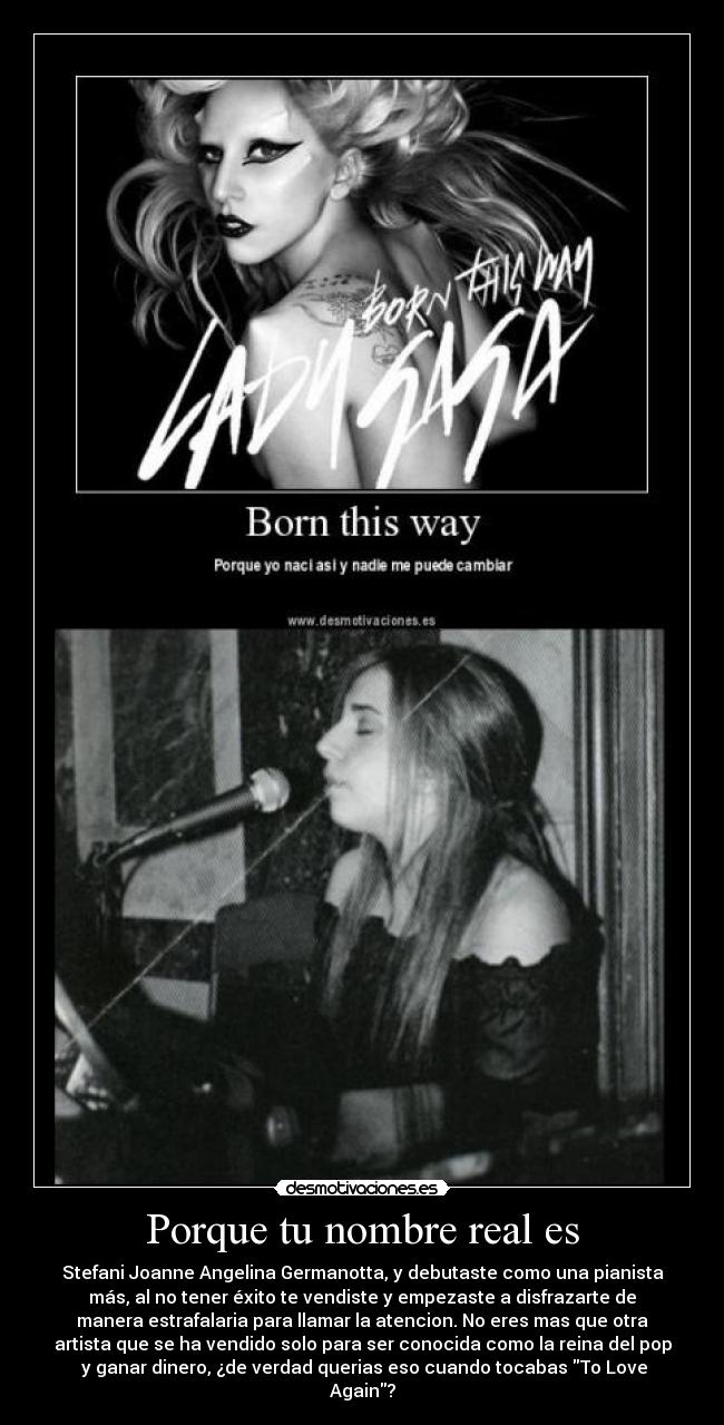 Porque tu nombre real es - Stefani Joanne Angelina Germanotta, y debutaste como una pianista
más, al no tener éxito te vendiste y empezaste a disfrazarte de
manera estrafalaria para llamar la atencion. No eres mas que otra
artista que se ha vendido solo para ser conocida como la reina del pop
 y ganar dinero, ¿de verdad querias eso cuando tocabas To Love
Again?