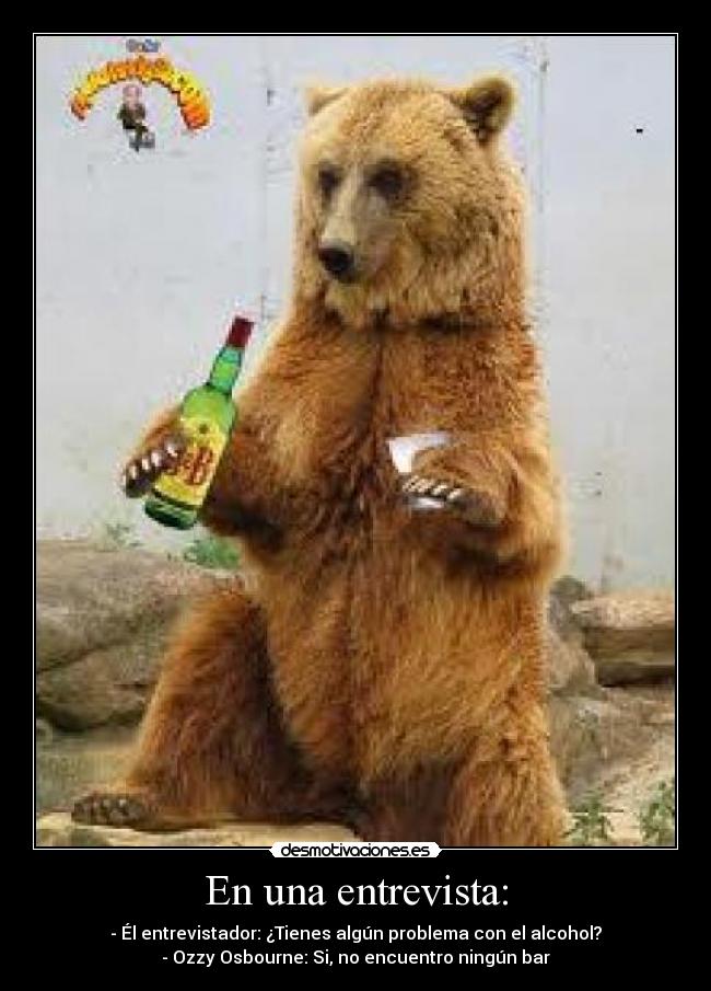 En una entrevista: - - Él entrevistador: ¿Tienes algún problema con el alcohol?
- Ozzy Osbourne: Si, no encuentro ningún bar