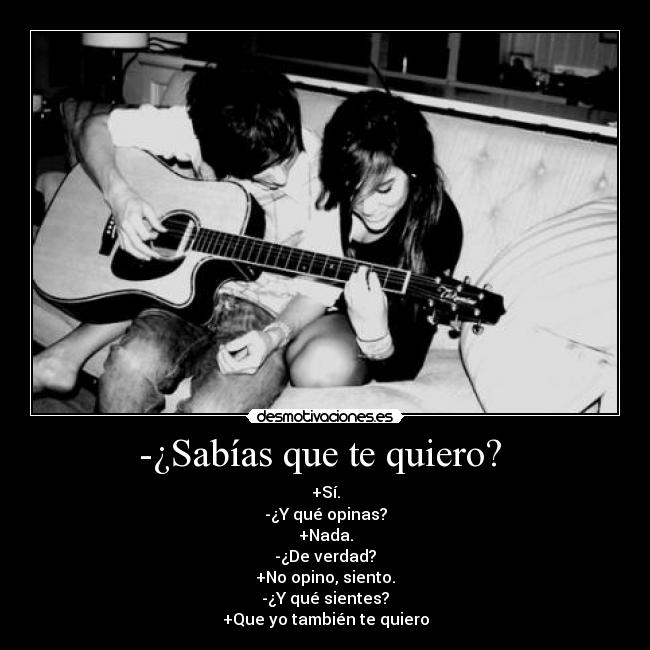 -¿Sabías que te quiero?  - +Sí.
-¿Y qué opinas?
+Nada.
-¿De verdad?
+No opino, siento.
-¿Y qué sientes?
+Que yo también te quiero