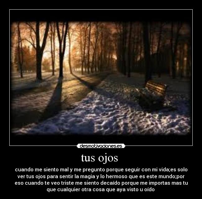 tus ojos - cuando me siento mal y me pregunto porque seguir con mi vida;es solo
ver tus ojos para sentir la magia y lo hermoso que es este mundo;por
eso cuando te veo triste me siento decaído porque me importas mas tu
que cualquier otra cosa que aya visto u oído