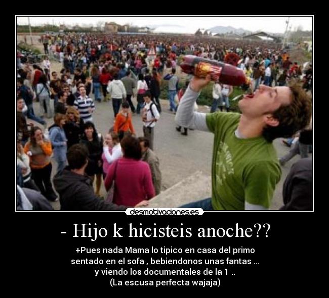 - Hijo k hicisteis anoche?? - +Pues nada Mama lo tipico en casa del primo
sentado en el sofa , bebiendonos unas fantas ...
y viendo los documentales de la 1 ..
(La escusa perfecta wajaja)
