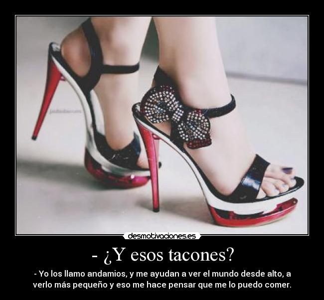 - ¿Y esos tacones? - - Yo los llamo andamios, y me ayudan a ver el mundo desde alto, a
verlo más pequeño y eso me hace pensar que me lo puedo comer.