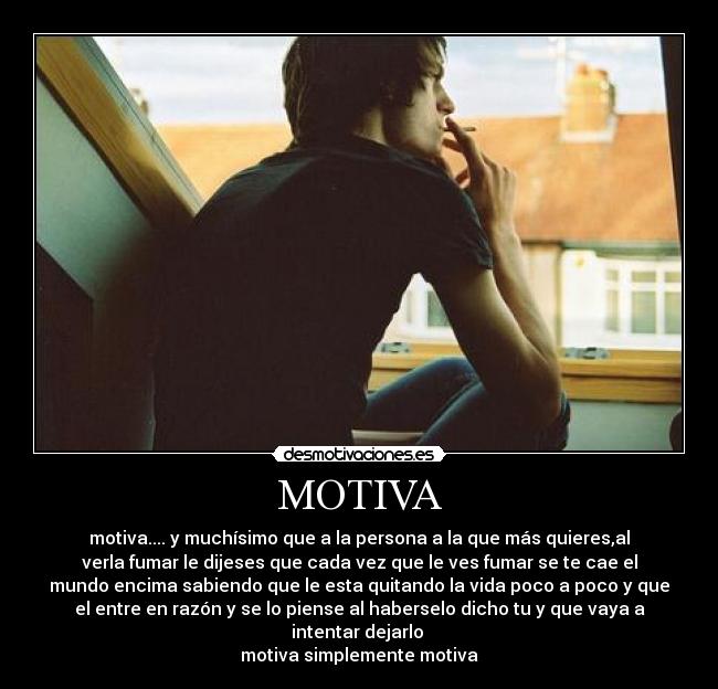 MOTIVA - motiva.... y muchísimo que a la persona a la que más quieres,al
verla fumar le dijeses que cada vez que le ves fumar se te cae el
mundo encima sabiendo que le esta quitando la vida poco a poco y que
el entre en razón y se lo piense al haberselo dicho tu y que vaya a
intentar dejarlo 
motiva simplemente motiva