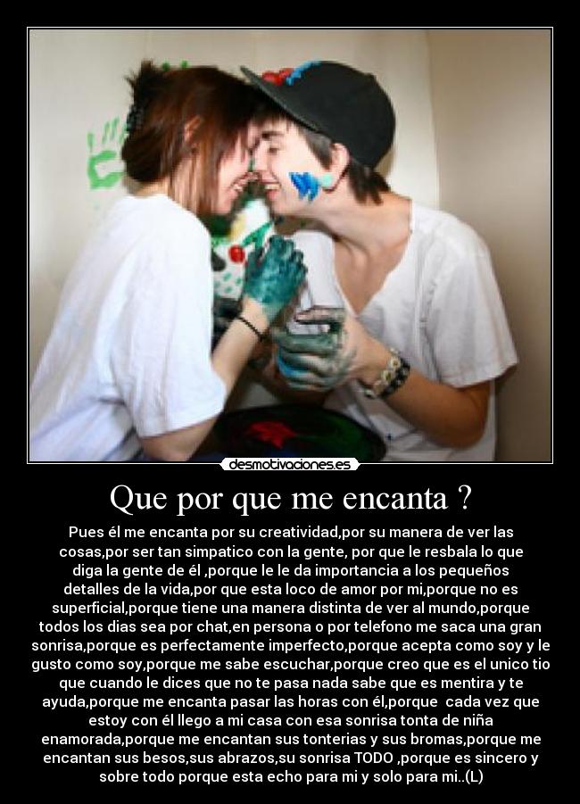 Que por que me encanta ? - Pues él me encanta por su creatividad,por su manera de ver las
cosas,por ser tan simpatico con la gente, por que le resbala lo que
diga la gente de él ,porque le le da importancia a los pequeños
detalles de la vida,por que esta loco de amor por mi,porque no es
superficial,porque tiene una manera distinta de ver al mundo,porque
todos los dias sea por chat,en persona o por telefono me saca una gran
sonrisa,porque es perfectamente imperfecto,porque acepta como soy y le
gusto como soy,porque me sabe escuchar,porque creo que es el unico tio
que cuando le dices que no te pasa nada sabe que es mentira y te
ayuda,porque me encanta pasar las horas con él,porque cada vez que
estoy con él llego a mi casa con esa sonrisa tonta de niña
enamorada,porque me encantan sus tonterias y sus bromas,porque me
encantan sus besos,sus abrazos,su sonrisa TODO ,porque es sincero y
sobre todo porque esta echo para mi y solo para mi..(L)
