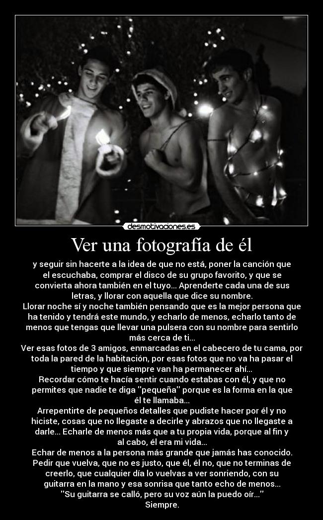 Ver una fotografía de él - y seguir sin hacerte a la idea de que no está, poner la canción que
el escuchaba, comprar el disco de su grupo favorito, y que se
convierta ahora también en el tuyo... Aprenderte cada una de sus
letras, y llorar con aquella que dice su nombre.
Llorar noche sí y noche también pensando que es la mejor persona que
ha tenido y tendrá este mundo, y echarlo de menos, echarlo tanto de
menos que tengas que llevar una pulsera con su nombre para sentirlo
más cerca de ti...
Ver esas fotos de 3 amigos, enmarcadas en el cabecero de tu cama, por
toda la pared de la habitación, por esas fotos que no va ha pasar el
tiempo y que siempre van ha permanecer ahí...
Recordar cómo te hacía sentir cuando estabas con él, y que no
permites que nadie te diga pequeña porque es la forma en la que
él te llamaba...
Arrepentirte de pequeños detalles que pudiste hacer por él y no
hiciste, cosas que no llegaste a decirle y abrazos que no llegaste a
darle... Echarle de menos más que a tu propia vida, porque al fin y
al cabo, él era mi vida...
Echar de menos a la persona más grande que jamás has conocido.
Pedir que vuelva, que no es justo, que él, él no, que no terminas de
creerlo, que cualquier día lo vuelvas a ver sonriendo, con su
guitarra en la mano y esa sonrisa que tanto echo de menos...
Su guitarra se calló, pero su voz aún la puedo oír...
Siempre.