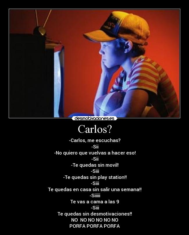 Carlos? - -Carlos, me escuchas?
-Sii
-No quiero que vuelvas a hacer eso!
-Sii
-Te quedas sin movil!
-Siii
-Te quedas sin play station!!
-Siii
Te quedas en casa sin salir una semana!!
-Siiiii
Te vas a cama a las 9
-Siii
Te quedas sin desmotivaciones!!
NO NO NO NO NO NO
PORFA PORFA PORFA