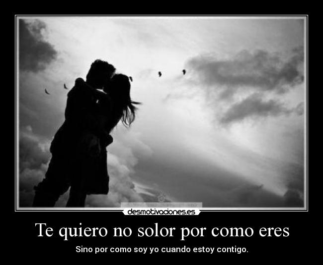 Te quiero no solor por como eres - Sino por como soy yo cuando estoy contigo.