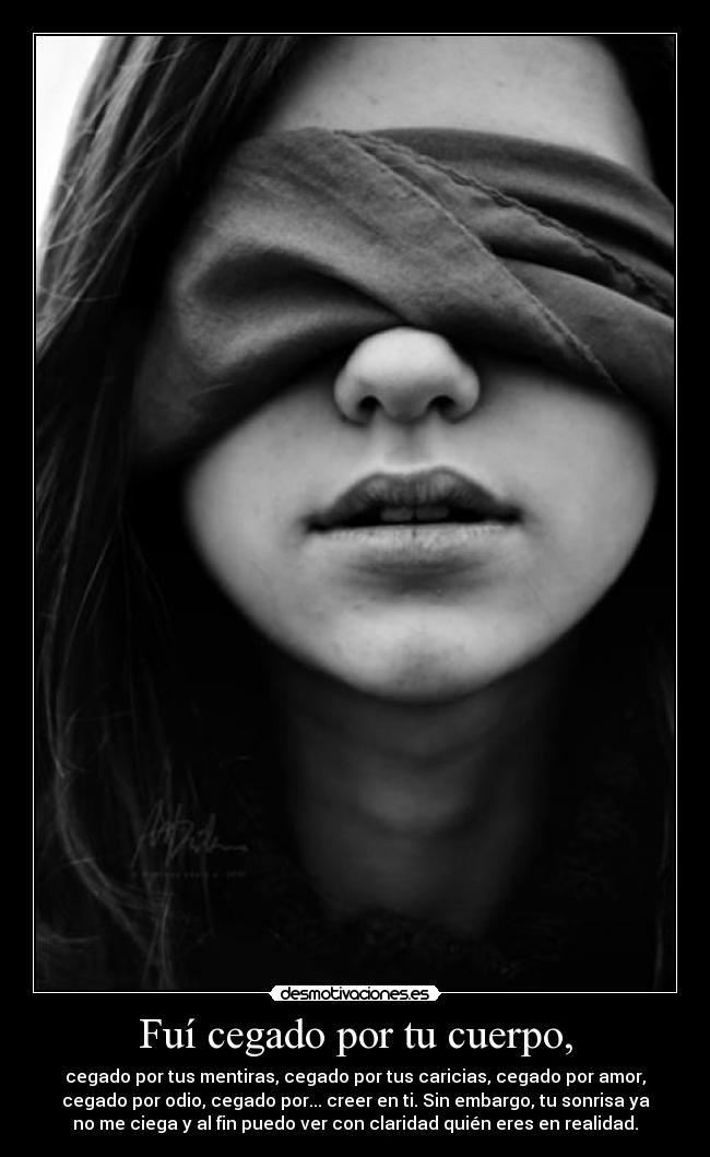 Fuí cegado por tu cuerpo, - cegado por tus mentiras, cegado por tus caricias, cegado por amor,
cegado por odio, cegado por... creer en ti. Sin embargo, tu sonrisa ya
no me ciega y al fin puedo ver con claridad quién eres en realidad.