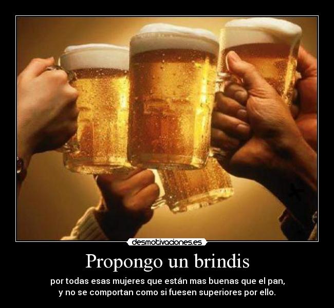 Propongo un brindis - por todas esas mujeres que están mas buenas que el pan,
y no se comportan como si fuesen superiores por ello.