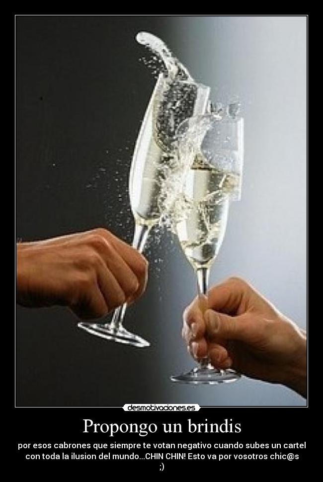 Propongo un brindis - por esos cabrones que siempre te votan negativo cuando subes un cartel
con toda la ilusion del mundo...CHIN CHIN! Esto va por vosotros chic@s
;)