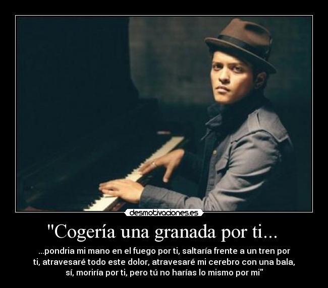 Cogería una granada por ti...  - ...pondria mi mano en el fuego por ti, saltaría frente a un tren por
ti, atravesaré todo este dolor, atravesaré mi cerebro con una bala,
sí, moriría por ti, pero tú no harías lo mismo por mi