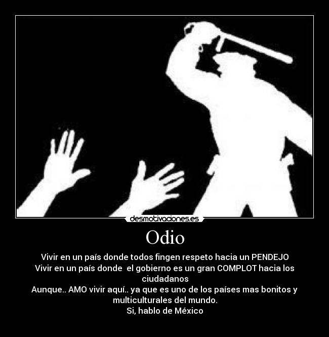 Odio - Vivir en un país donde todos fingen respeto hacia un PENDEJO
Vivir en un país donde  el gobierno es un gran COMPLOT hacia los
ciudadanos
Aunque.. AMO vivir aquí.. ya que es uno de los países mas bonitos y
multiculturales del mundo.
Si, hablo de México
