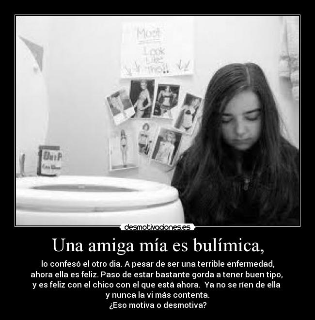 Una amiga mía es bulímica, - lo confesó el otro dia. A pesar de ser una terrible enfermedad,
ahora ella es feliz. Paso de estar bastante gorda a tener buen tipo,
y es feliz con el chico con el que está ahora. Ya no se ríen de ella
y nunca la vi más contenta.
¿Eso motiva o desmotiva?