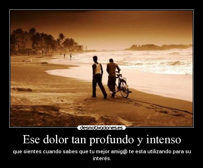 Ese dolor tan profundo y intenso - que sientes cuando sabes que tu mejor amig@ te esta utilizando para su interés.