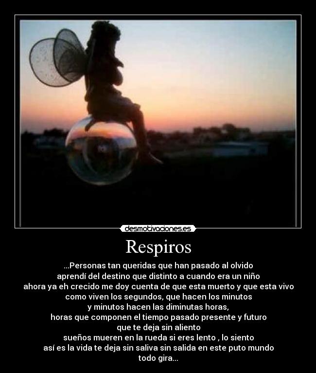 Respiros - ...Personas tan queridas que han pasado al olvido
aprendí del destino que distinto a cuando era un niño
ahora ya eh crecido me doy cuenta de que esta muerto y que esta vivo
como viven los segundos, que hacen los minutos
y minutos hacen las diminutas horas,
horas que componen el tiempo pasado presente y futuro
que te deja sin aliento
sueños mueren en la rueda si eres lento , lo siento
así es la vida te deja sin saliva sin salida en este puto mundo
todo gira...