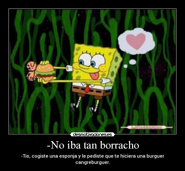-No iba tan borracho - -Tio, cogiste una esponja y le pediste que te hiciera una burguer cangreburguer.