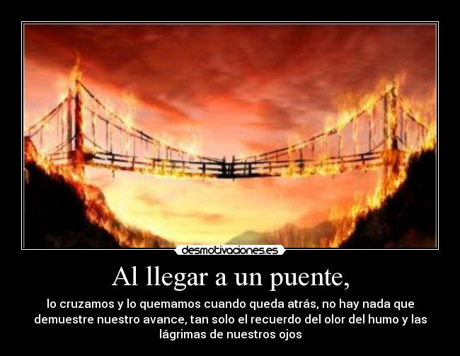 Al llegar a un puente, - lo cruzamos y lo quemamos cuando queda atrás, no hay nada que
demuestre nuestro avance, tan solo el recuerdo del olor del humo y las
lágrimas de nuestros ojos