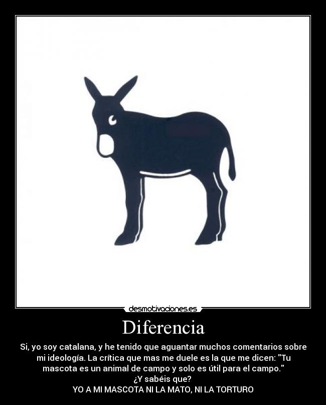 Diferencia - Si, yo soy catalana, y he tenido que aguantar muchos comentarios sobre
mi ideología. La crítica que mas me duele es la que me dicen: Tu
mascota es un animal de campo y solo es útil para el campo.
¿Y sabéis que?
YO A MI MASCOTA NI LA MATO, NI LA TORTURO