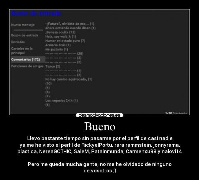 Bueno - Llevo bastante tiempo sin pasarme por el perfil de casi nadie
ya me he visto el perfil de RickyelPortu, rara rammstein, jonnyrama,
plastica, NereaGOTHIC, SaleM, Ratainmunda, Carmenxu98 y nalovi14
-
Pero me queda mucha gente, no me he olvidado de ninguno
de vosotros ;)