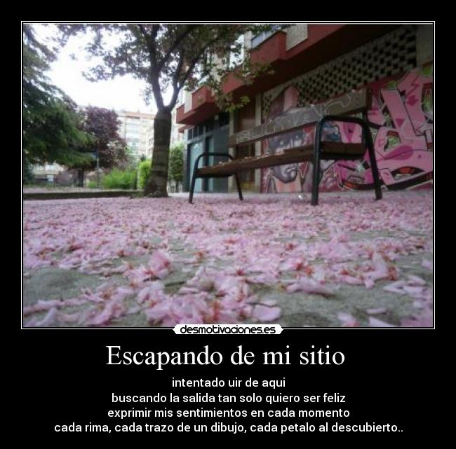 Escapando de mi sitio - intentado uir de aqui
buscando la salida tan solo quiero ser feliz
exprimir mis sentimientos en cada momento
cada rima, cada trazo de un dibujo, cada petalo al descubierto..