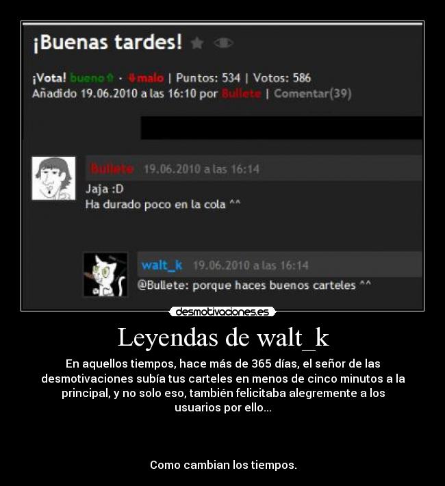 Leyendas de walt_k - En aquellos tiempos, hace más de 365 días, el señor de las
desmotivaciones subía tus carteles en menos de cinco minutos a la
principal, y no solo eso, también felicitaba alegremente a los
usuarios por ello...



Como cambian los tiempos.