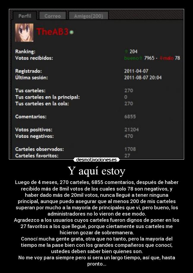 Y aquí estoy - Luego de 4 meses, 270 carteles, 6855 comentarios, después de haber
recibido más de 8mil votos de los cuales solo 78 son negativos, y
haber dado más de 20mil votos, nunca llegué a tener ninguna
principal, aunque puedo asegurar que al menos 200 de mis carteles
superan por mucho a la mayoría de principales que vi, pero bueno, los
administradores no lo vieron de ese modo.
Agradezco a los usuarios cuyos carteles fueron dignos de poner en los
27 favoritos a los que llegué, porque ciertamente sus carteles me
hicieron gozar de sobremanera.
Conocí mucha gente grata, otra que no tanto, pero la mayoría del
tiempo me la pase bien con los grandes compañeros que conocí,
ustedes deben saber bien quienes son.
No me voy para siempre pero si sera un largo tiempo, así que, hasta
pronto...
