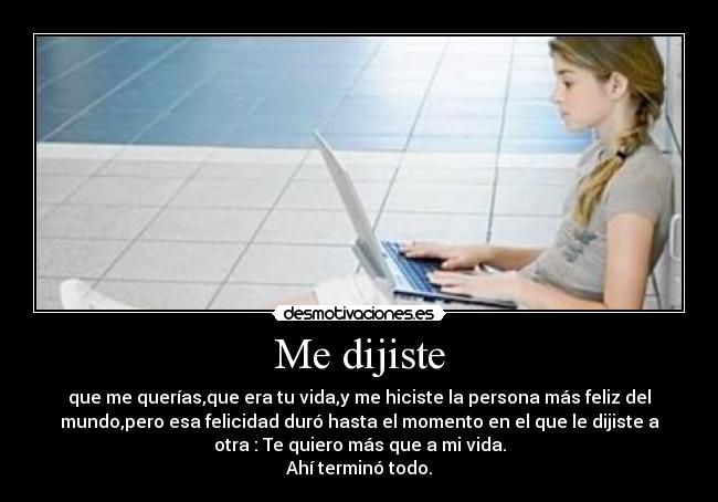 Me dijiste - que me querías,que era tu vida,y me hiciste la persona más feliz del
mundo,pero esa felicidad duró hasta el momento en el que le dijiste a
otra : Te quiero más que a mi vida.
Ahí terminó todo.