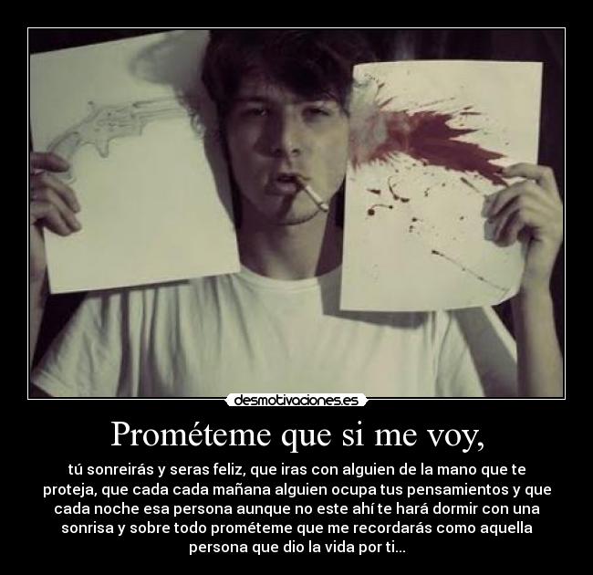 Prométeme que si me voy, - tú sonreirás y seras feliz, que iras con alguien de la mano que te
proteja, que cada cada mañana alguien ocupa tus pensamientos y que
cada noche esa persona aunque no este ahí te hará dormir con una
sonrisa y sobre todo prométeme que me recordarás como aquella
persona que dio la vida por ti...
