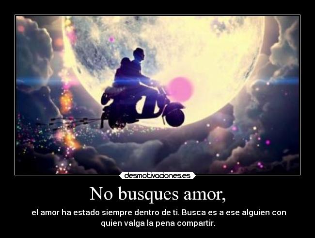 No busques amor, - el amor ha estado siempre dentro de ti. Busca es a ese alguien con
quien valga la pena compartir.