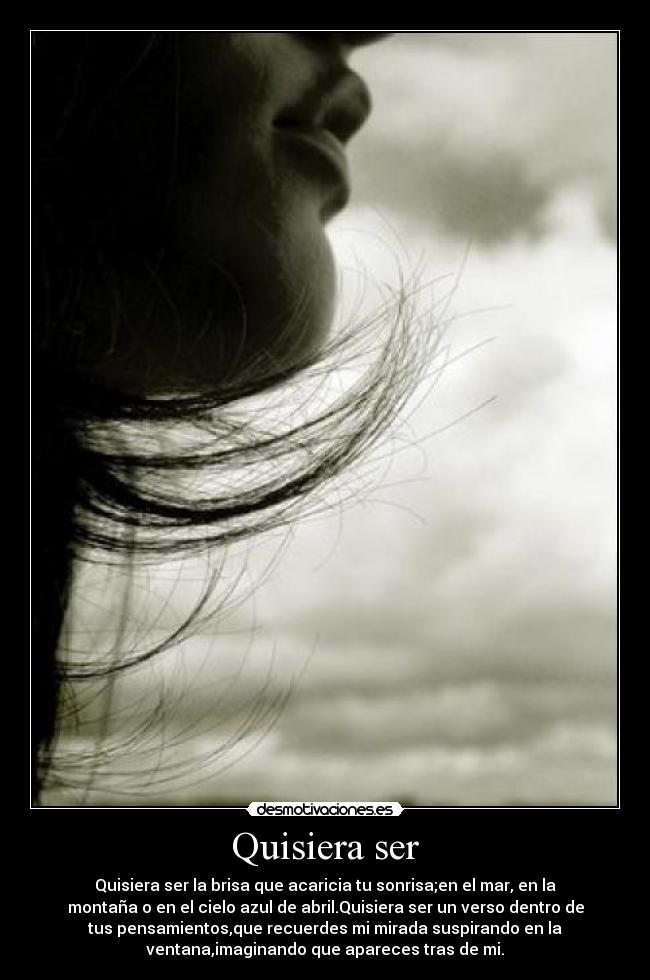 Quisiera ser - Quisiera ser la brisa que acaricia tu sonrisa;en el mar, en la
montaña o en el cielo azul de abril.Quisiera ser un verso dentro de
tus pensamientos,que recuerdes mi mirada suspirando en la
ventana,imaginando que apareces tras de mi.