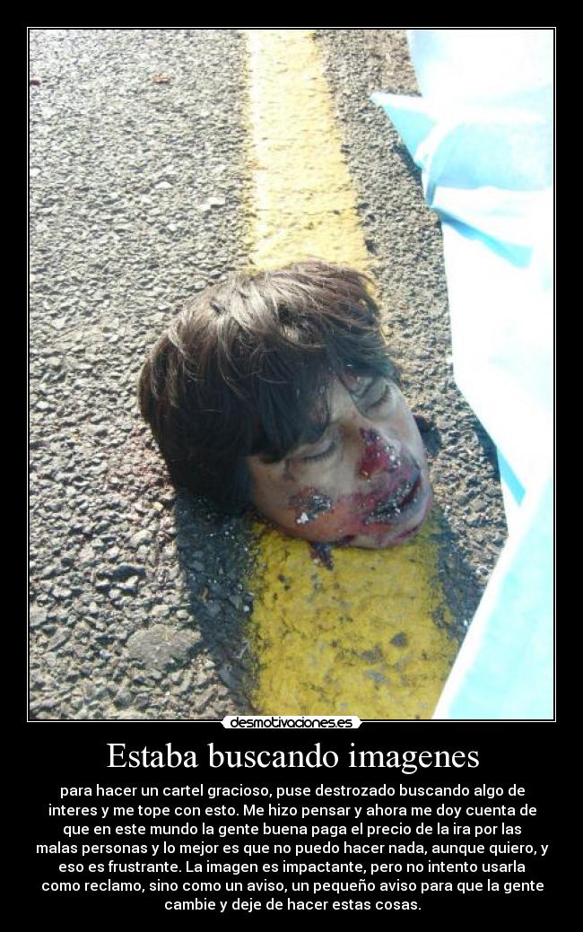 Estaba buscando imagenes - para hacer un cartel gracioso, puse destrozado buscando algo de
interes y me tope con esto. Me hizo pensar y ahora me doy cuenta de
que en este mundo la gente buena paga el precio de la ira por las
malas personas y lo mejor es que no puedo hacer nada, aunque quiero, y
eso es frustrante. La imagen es impactante, pero no intento usarla
como reclamo, sino como un aviso, un pequeño aviso para que la gente
cambie y deje de hacer estas cosas.