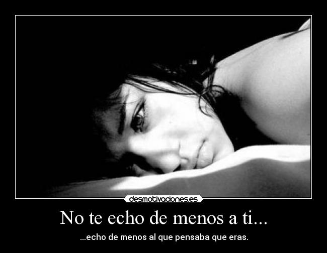 No te echo de menos a ti... - ...echo de menos al que pensaba que eras.