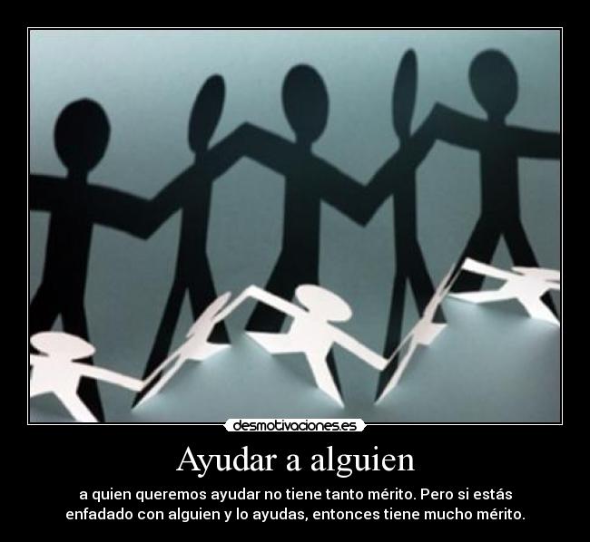 Ayudar a alguien - a quien queremos ayudar no tiene tanto mérito. Pero si estás
enfadado con alguien y lo ayudas, entonces tiene mucho mérito.