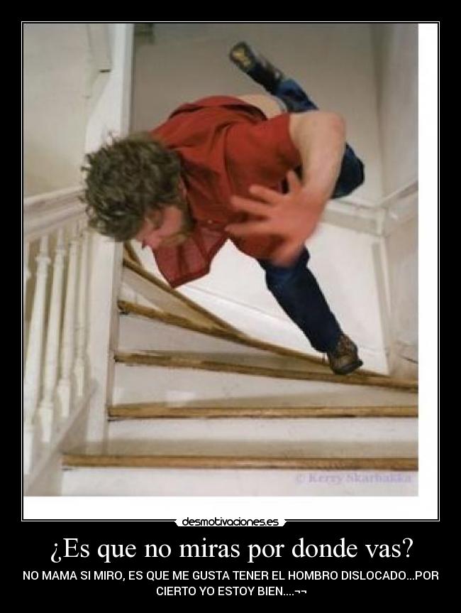 ¿Es que no miras por donde vas? - NO MAMA SI MIRO, ES QUE ME GUSTA TENER EL HOMBRO DISLOCADO...POR
CIERTO YO ESTOY BIEN....¬¬