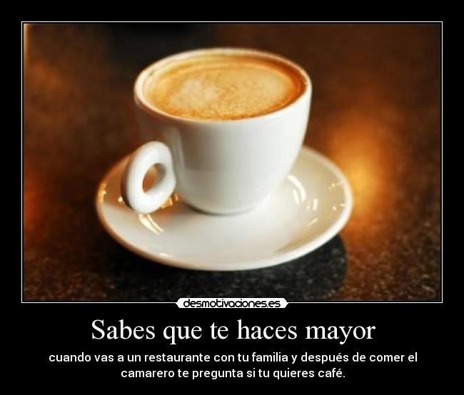 Sabes que te haces mayor - cuando vas a un restaurante con tu familia y después de comer el
camarero te pregunta si tu quieres café.