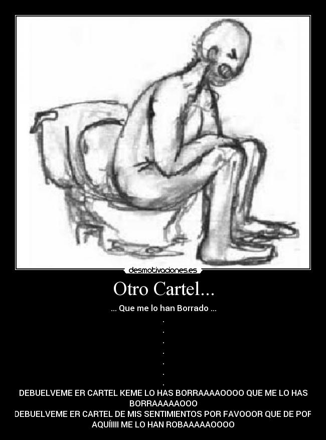 Otro Cartel... - ... Que me lo han Borrado ...
.
.
.
.
.
.
.
DEBUELVEME ER CARTEL KEME LO HAS BORRAAAAOOOO QUE ME LO HAS
BORRAAAAAOOO
DEBUELVEME ER CARTEL DE MIS SENTIMIENTOS POR FAVOOOR QUE DE POR
AQUÍIIII ME LO HAN ROBAAAAAOOOO