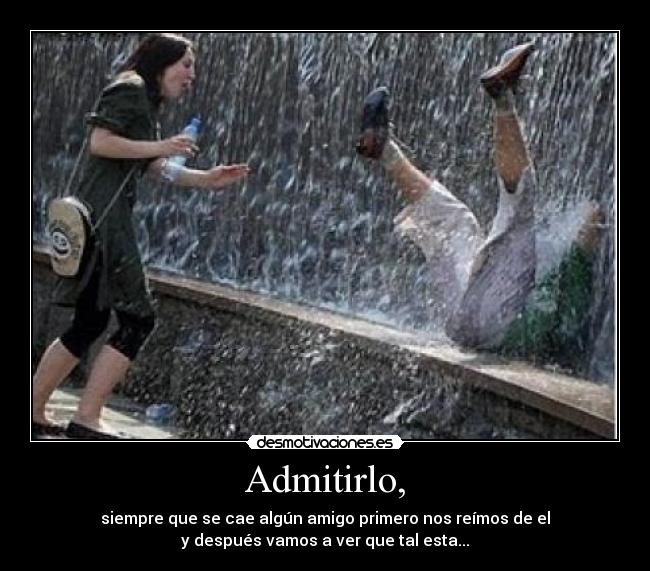 Admitirlo, - siempre que se cae algún amigo primero nos reímos de el
y después vamos a ver que tal esta...