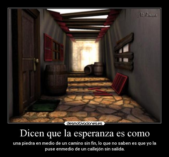 Dicen que la esperanza es como - una piedra en medio de un camino sin fin, lo que no saben es que yo la
puse enmedio de un callejón sin salida.