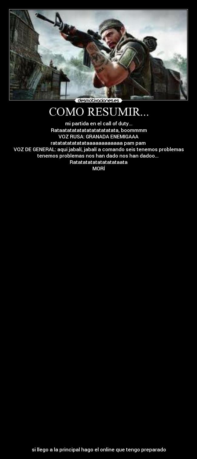 COMO RESUMIR... - mi partida en el call of duty...
Rataatatatatatatatatatatata, boommmm
VOZ RUSA: GRANADA ENEMIGAAA
ratatatatatatataaaaaaaaaaaa pam pam
VOZ DE GENERAL: aqui jabalí, jabalí a comando seis tenemos problemas
tenemos problemas nos han dado nos han dadoo...
Ratatatatatatatatataata
MORÍ
si llego a la principal hago el online que tengo preparado