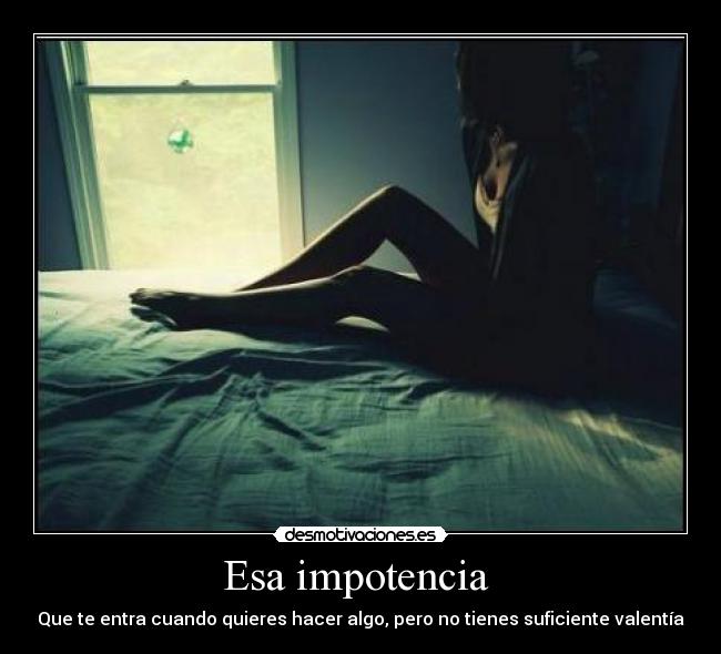 Esa impotencia - Que te entra cuando quieres hacer algo, pero no tienes suficiente valentía