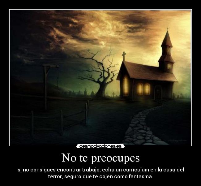 No te preocupes - si no consigues encontrar trabajo, echa un currículum en la casa del
terror, seguro que te cojen como fantasma.