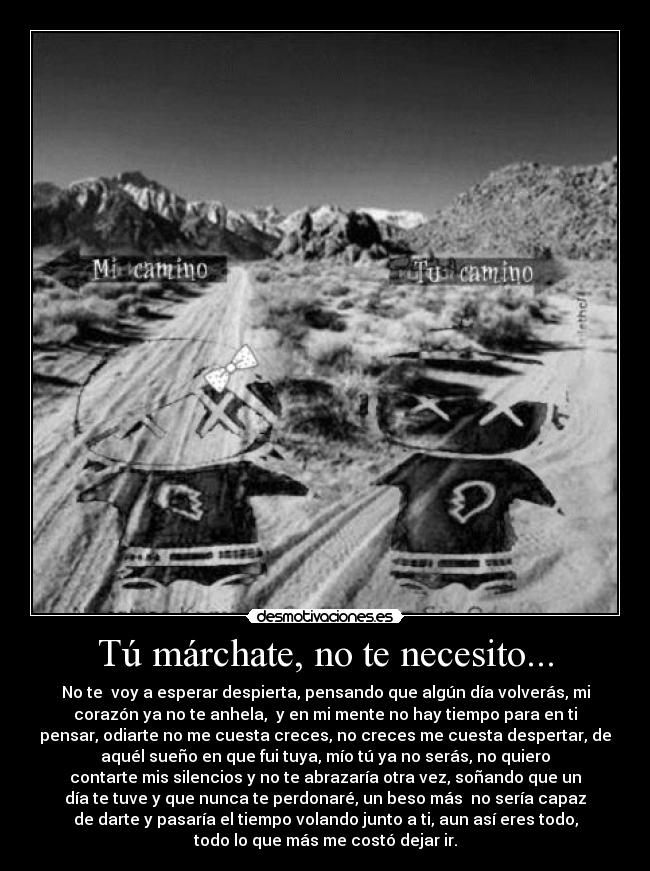 Tú márchate, no te necesito... - No te  voy a esperar despierta, pensando que algún día volverás, mi
corazón ya no te anhela,  y en mi mente no hay tiempo para en ti
pensar, odiarte no me cuesta creces, no creces me cuesta despertar, de
aquél sueño en que fui tuya, mío tú ya no serás, no quiero
contarte mis silencios y no te abrazaría otra vez, soñando que un
día te tuve y que nunca te perdonaré, un beso más  no sería capaz
de darte y pasaría el tiempo volando junto a ti, aun así eres todo,
todo lo que más me costó dejar ir.