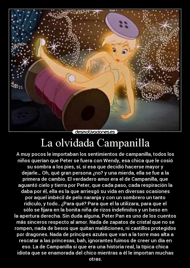 La olvidada Campanilla - A muy pocos le importaban los sentimientos de campanilla, todos los
niños querían que Peter se fuera con Wendy, esa chica que le cosió
su sombra a los pies, sí, sí esa que decidió hacerse mayor y
dejarle… Oh, qué gran persona ¿no? y una mierda, ella se fue a la
primera de cambio. El verdadero amor era el de Campanilla, que
aguantó cielo y tierra por Peter, que cada paso, cada respiración la
daba por él, ella es la que arriesgó su vida en diversas ocasiones
por aquel imbécil de pelo naranja y con un sombrero un tanto
ridículo, y todo.. ¿Para qué? Para que el la utilizara, para que el
sólo se fijara en la bonita niña de rizos indefinidos y un beso en
la apertura derecha. Sin duda alguna, Peter Pan es uno de los cuentos
más sinceros respecto al amor. Nada de zapatos de cristal que no se
rompen, nada de besos que quitan maldiciones, ni castillos protegidos
por dragones. Nada de príncipes azules que van a la torre mas alta a
rescatar a las princesas, bah, ignorantes fuimos de creer un día en
eso. La de Campanilla si que era una historia real, la típica chica
idiota que se enamorada del chico mientras a él le importan muchas
otras.