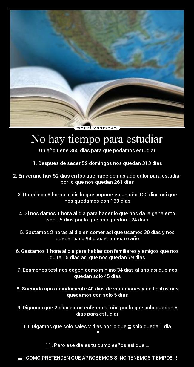 No hay tiempo para estudiar - Un año tiene 365 dias para que podamos estudiar

1. Despues de sacar 52 domingos nos quedan 313 dias

2. En verano hay 52 dias en los que hace demasiado calor para estudiar
por lo que nos quedan 261 dias

3. Dormimos 8 horas al dia lo que supone en un año 122 dias asi que
nos quedamos con 139 dias

4. Si nos damos 1 hora al dia para hacer lo que nos da la gana esto
son 15 dias por lo que nos quedan 124 dias

5. Gastamos 2 horas al dia en comer asi que usamos 30 dias y nos
quedan solo 94 dias en nuestro año

6. Gastamos 1 hora al dia para hablar con familiares y amigos que nos
quita 15 dias asi que nos quedan 79 dias

7. Examenes test nos cogen como minimo 34 dias al año asi que nos
quedan solo 45 dias

8. Sacando aproximadamente 40 dias de vacaciones y de fiestas nos
quedamos con solo 5 dias

9. Digamos que 2 dias estas enfermo al año por lo que solo quedan 3
dias para estudiar

10. Digamos que solo sales 2 dias por lo que ¡¡¡ solo queda 1 dia
!!!

11. Pero ese dia es tu cumpleaños asi que ...

¡¡¡¡¡¡ COMO PRETENDEN QUE APROBEMOS SI NO TENEMOS TIEMPO!!!!!!