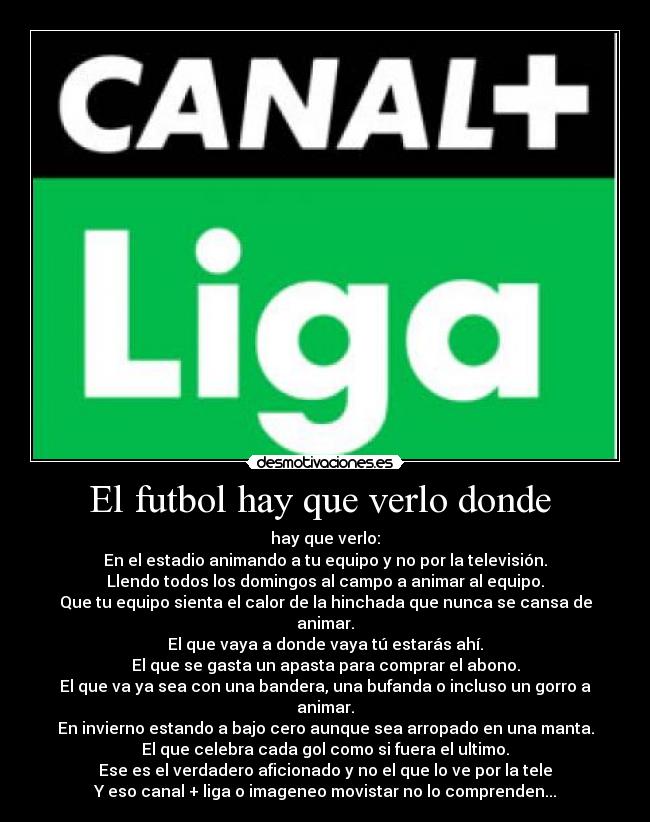 El futbol hay que verlo donde  - hay que verlo:
En el estadio animando a tu equipo y no por la televisión.
Llendo todos los domingos al campo a animar al equipo.
Que tu equipo sienta el calor de la hinchada que nunca se cansa de animar.
El que vaya a donde vaya tú estarás ahí.
El que se gasta un apasta para comprar el abono.
El que va ya sea con una bandera, una bufanda o incluso un gorro a animar.
En invierno estando a bajo cero aunque sea arropado en una manta.
El que celebra cada gol como si fuera el ultimo.
Ese es el verdadero aficionado y no el que lo ve por la tele
Y eso canal + liga o imageneo movistar no lo comprenden...