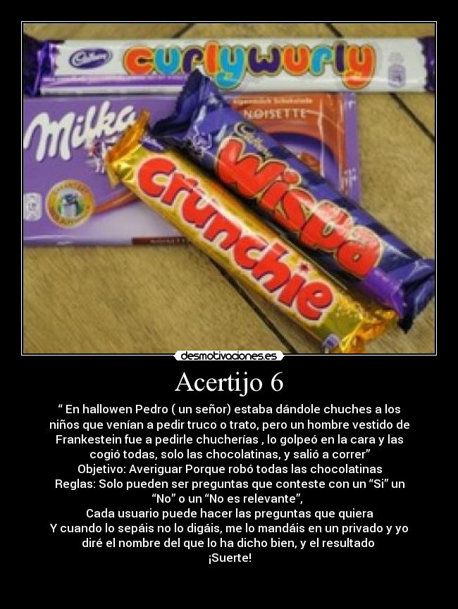 Acertijo 6 - “ En hallowen Pedro ( un señor) estaba dándole chuches a los
niños que venían a pedir truco o trato, pero un hombre vestido de
Frankestein fue a pedirle chucherías , lo golpeó en la cara y las
cogió todas, solo las chocolatinas, y salió a correr”
Objetivo: Averiguar Porque robó todas las chocolatinas
Reglas: Solo pueden ser preguntas que conteste con un “Si” un
“No” o un “No es relevante”, 
Cada usuario puede hacer las preguntas que quiera
Y cuando lo sepáis no lo digáis, me lo mandáis en un privado y yo
diré el nombre del que lo ha dicho bien, y el resultado 
¡Suerte!

