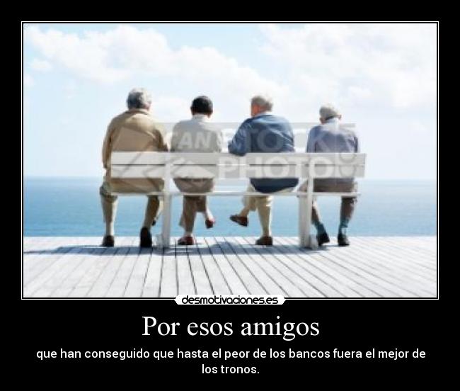 Por esos amigos - que han conseguido que hasta el peor de los bancos fuera el mejor de los tronos.