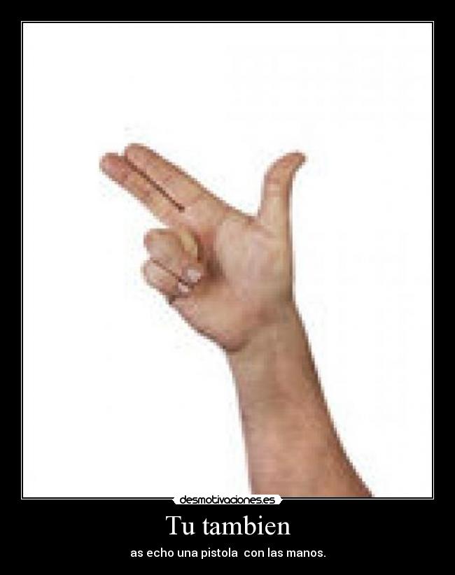 Tu tambien - as echo una pistola  con las manos.