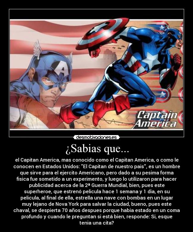 ¿Sabias que... - el Capitan America, mas conocido como el Capitan America, o como le
conocen en Estados Unidos: El Capitan de nuestro pais, es un hombre
que sirve para el ejercito Americano, pero dado a su pesima forma
fisica fue sometido a un experimento, y luego lo utilizaron para hacer
publicidad acerca de la 2ª Guerra Mundial, bien, pues este
superheroe, que estrenó pelicula hace 1 semana y 1 dia, en su
pelicula, al final de ella, estrella una nave con bombas en un lugar
muy lejano de Nova York para salvar la ciudad, bueno, pues este
chaval, se despierta 70 años despues porque habia estado en un coma
profundo y cuando le preguntan si está bien, responde: Si, esque
tenia una cita?